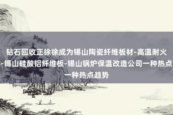 钻石回收正徐徐成为锡山陶瓷纤维板材-高温耐火材料-锡山硅酸铝纤维板-锡山锅炉保温改造公司一种热点趋势